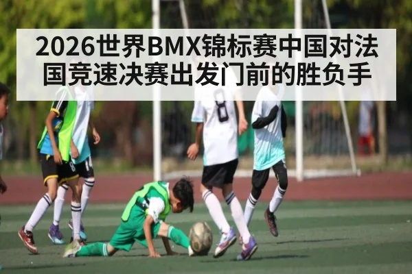 2026世界BMX锦标赛中国对法国竞速决赛出发门前的胜负手 | kaiyun